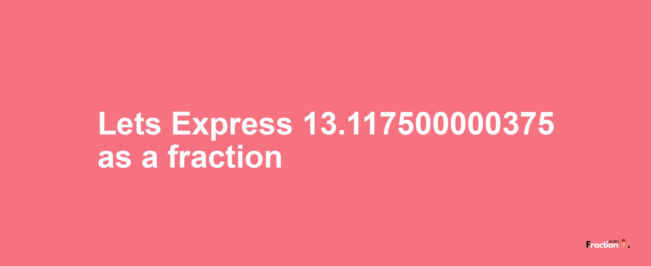 Lets Express 13.117500000375 as afraction